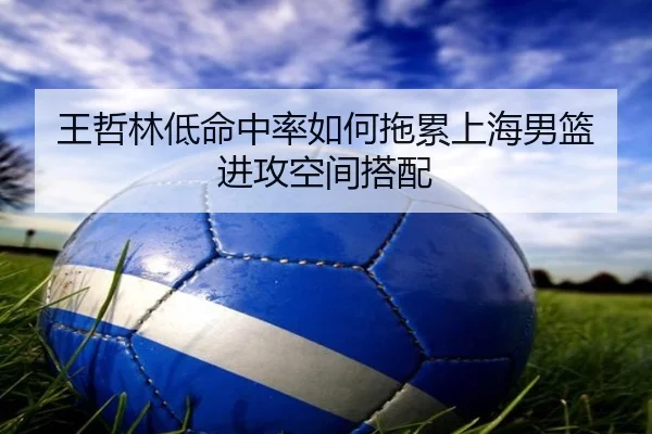 王哲林低命中率如何拖累上海男篮进攻空间搭配