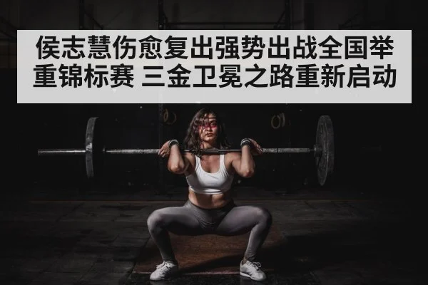 侯志慧伤愈复出强势出战全国举重锦标赛 三金卫冕之路重新启动