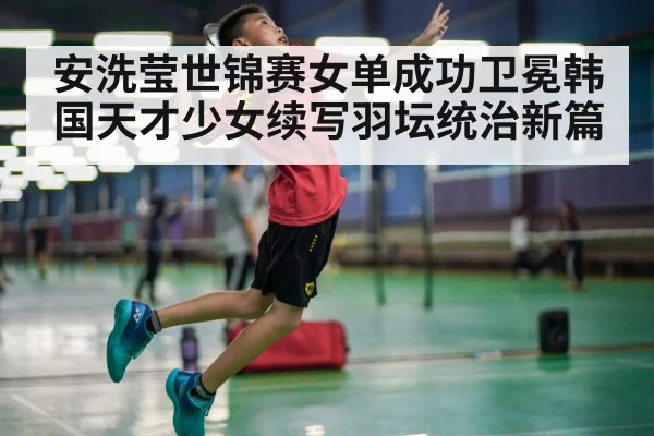 安洗莹世锦赛女单成功卫冕韩国天才少女续写羽坛统治新篇