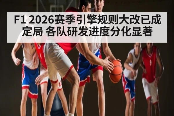 F1 2026赛季引擎规则大改已成定局 各队研发进度分化显著